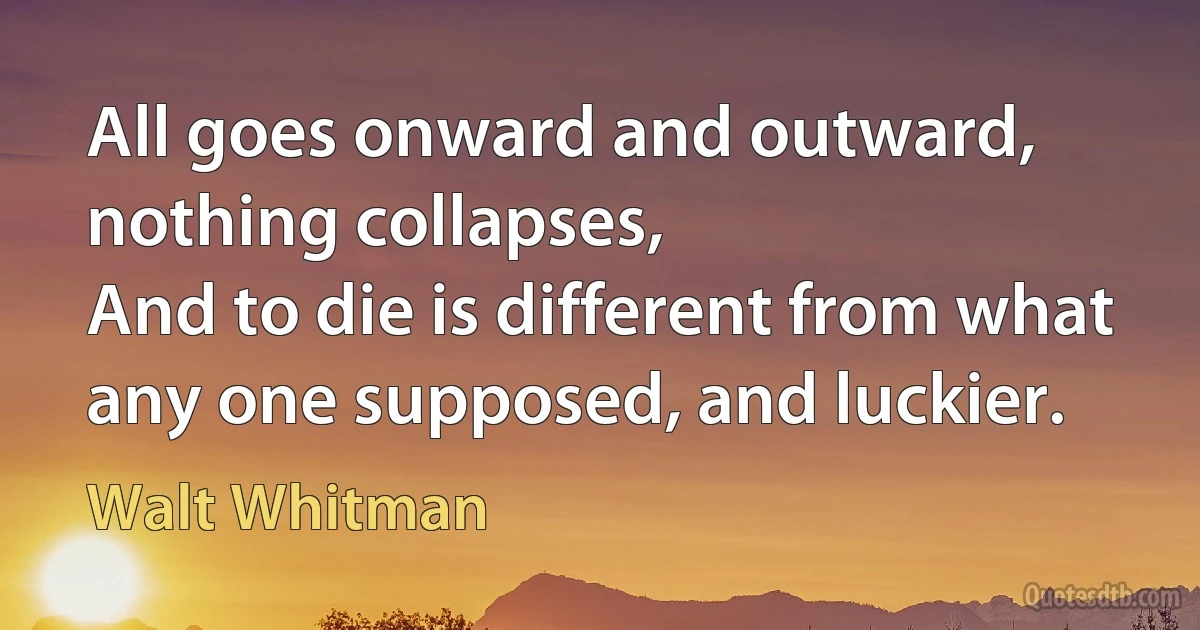 All goes onward and outward, nothing collapses,
And to die is different from what any one supposed, and luckier. (Walt Whitman)