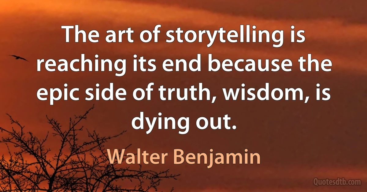 The art of storytelling is reaching its end because the epic side of truth, wisdom, is dying out. (Walter Benjamin)