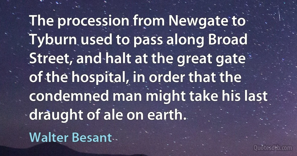 The procession from Newgate to Tyburn used to pass along Broad Street, and halt at the great gate of the hospital, in order that the condemned man might take his last draught of ale on earth. (Walter Besant)