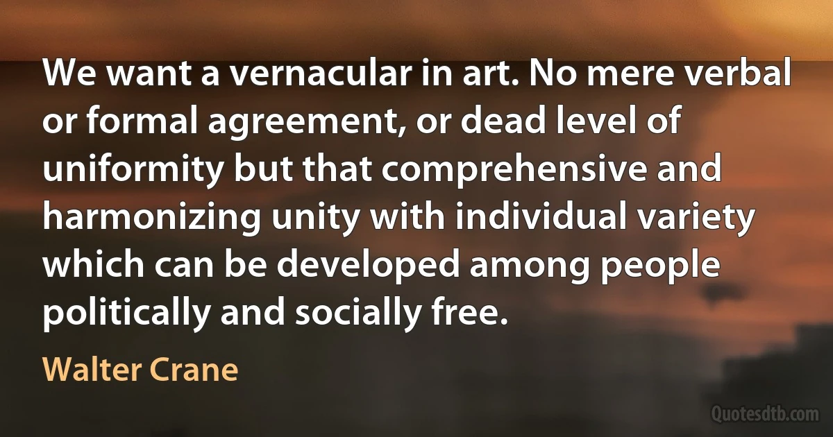 We want a vernacular in art. No mere verbal or formal agreement, or dead level of uniformity but that comprehensive and harmonizing unity with individual variety which can be developed among people politically and socially free. (Walter Crane)