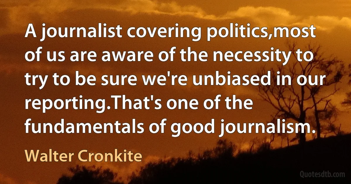 A journalist covering politics,most of us are aware of the necessity to try to be sure we're unbiased in our reporting.That's one of the fundamentals of good journalism. (Walter Cronkite)