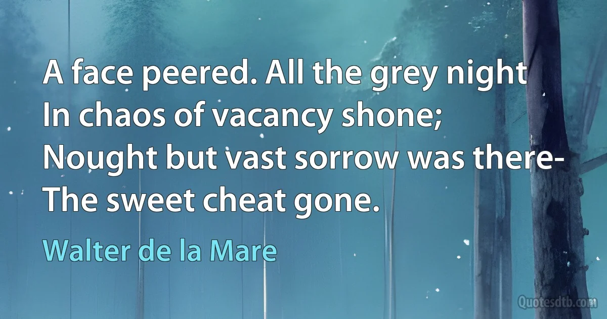 A face peered. All the grey night
In chaos of vacancy shone;
Nought but vast sorrow was there-
The sweet cheat gone. (Walter de la Mare)