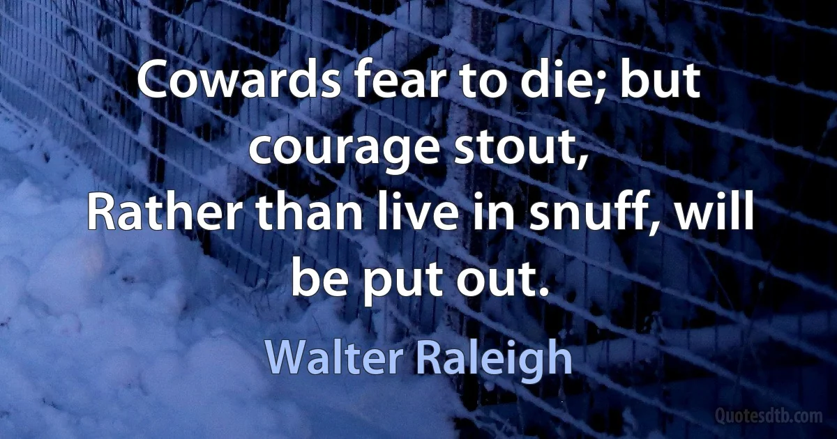 Cowards fear to die; but courage stout,
Rather than live in snuff, will be put out. (Walter Raleigh)