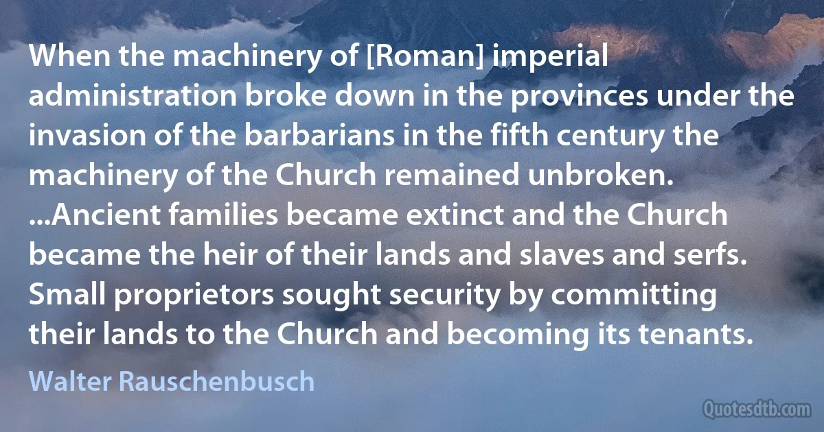 When the machinery of [Roman] imperial administration broke down in the provinces under the invasion of the barbarians in the fifth century the machinery of the Church remained unbroken. ...Ancient families became extinct and the Church became the heir of their lands and slaves and serfs. Small proprietors sought security by committing their lands to the Church and becoming its tenants. (Walter Rauschenbusch)