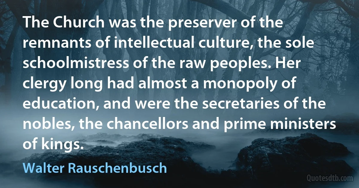 The Church was the preserver of the remnants of intellectual culture, the sole schoolmistress of the raw peoples. Her clergy long had almost a monopoly of education, and were the secretaries of the nobles, the chancellors and prime ministers of kings. (Walter Rauschenbusch)