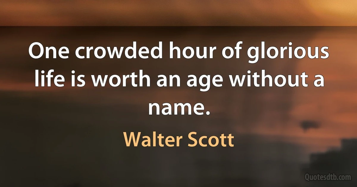 One crowded hour of glorious life is worth an age without a name. (Walter Scott)