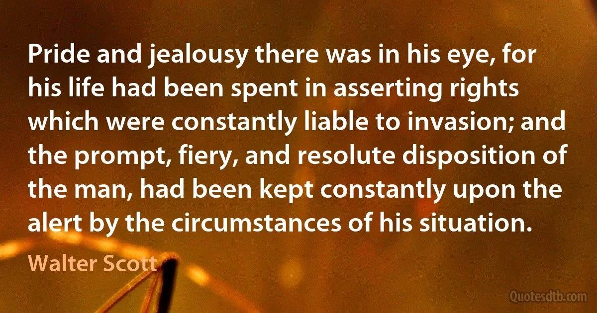 Pride and jealousy there was in his eye, for his life had been spent in asserting rights which were constantly liable to invasion; and the prompt, fiery, and resolute disposition of the man, had been kept constantly upon the alert by the circumstances of his situation. (Walter Scott)