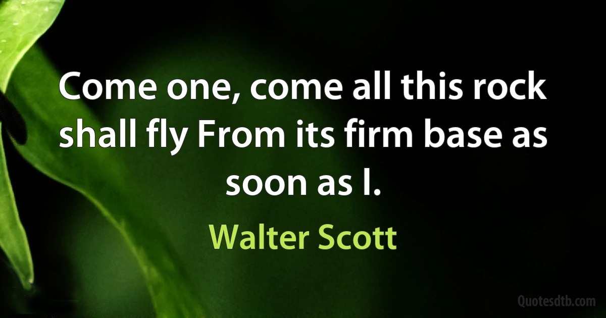 Come one, come all this rock shall fly From its firm base as soon as I. (Walter Scott)