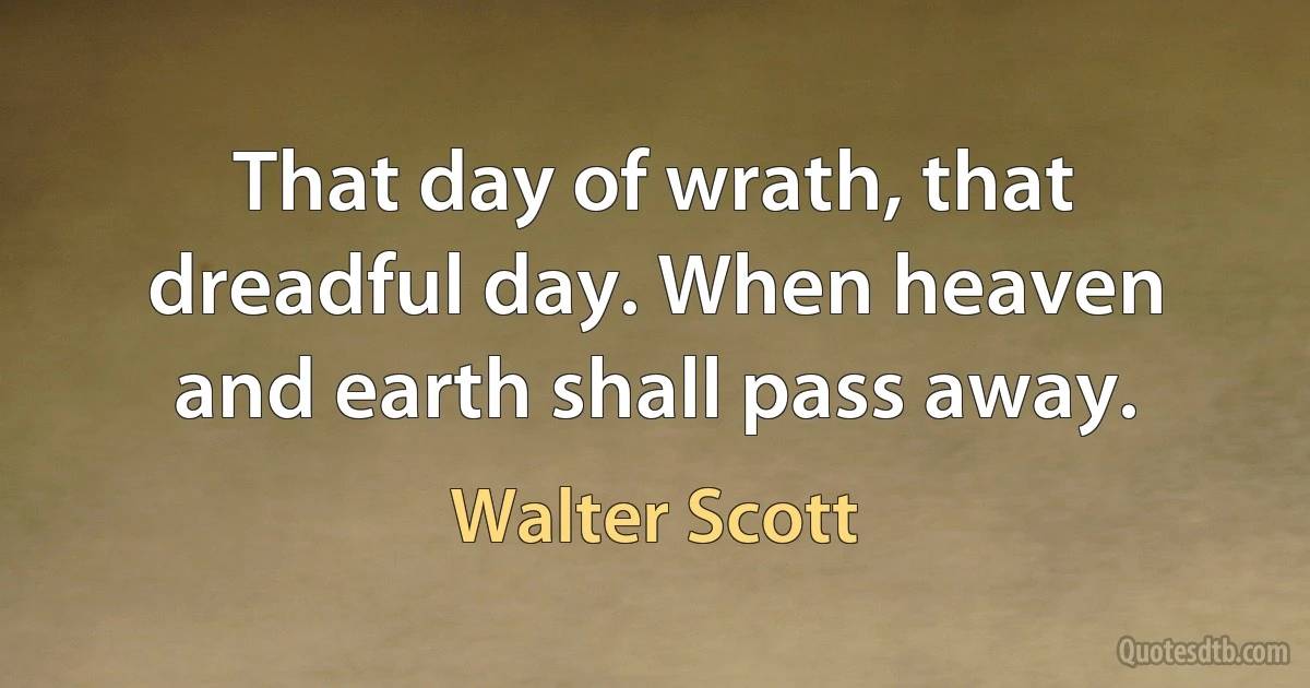 That day of wrath, that dreadful day. When heaven and earth shall pass away. (Walter Scott)