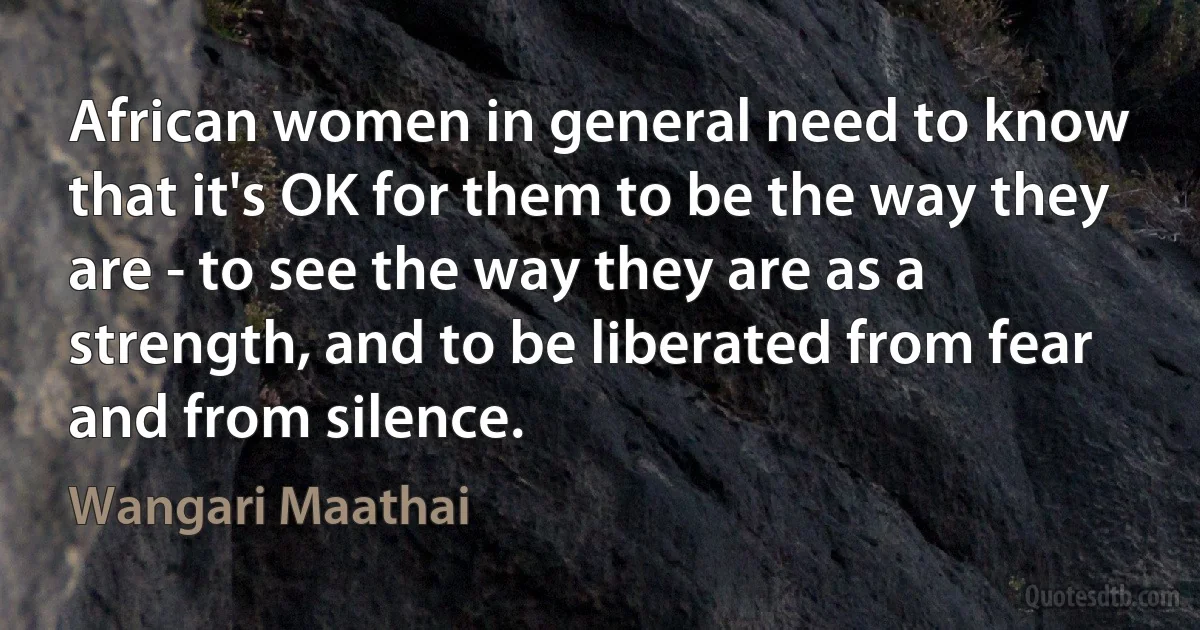 African women in general need to know that it's OK for them to be the way they are - to see the way they are as a strength, and to be liberated from fear and from silence. (Wangari Maathai)