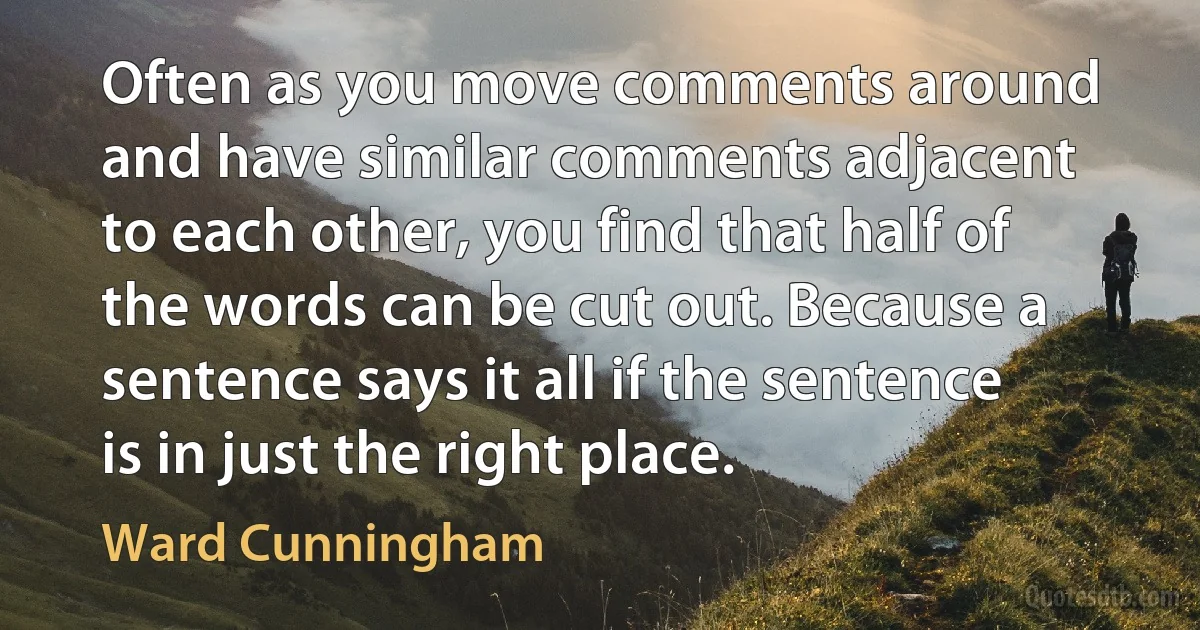 Often as you move comments around and have similar comments adjacent to each other, you find that half of the words can be cut out. Because a sentence says it all if the sentence is in just the right place. (Ward Cunningham)