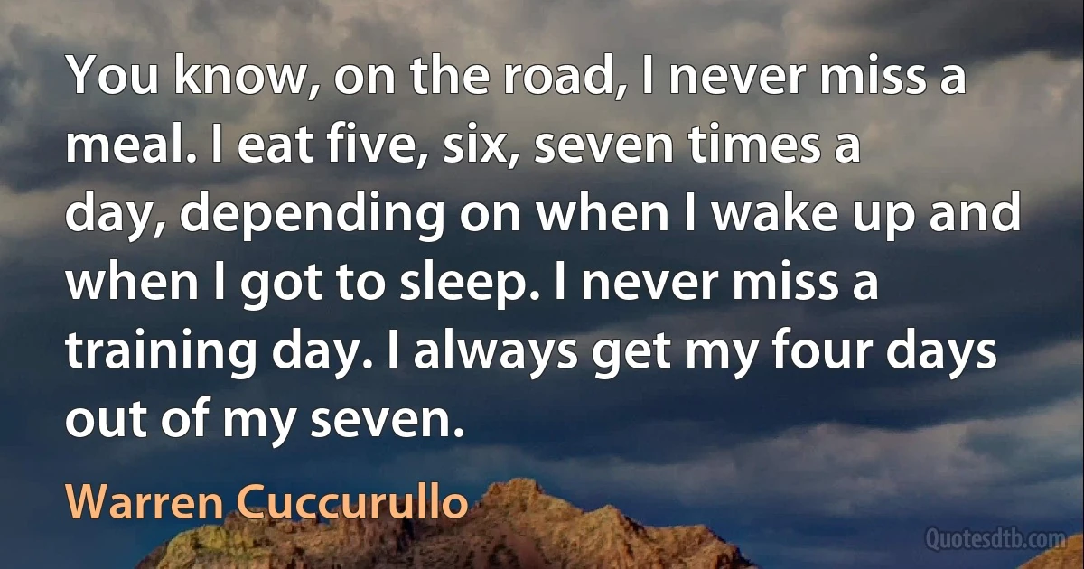 You know, on the road, I never miss a meal. I eat five, six, seven times a day, depending on when I wake up and when I got to sleep. I never miss a training day. I always get my four days out of my seven. (Warren Cuccurullo)