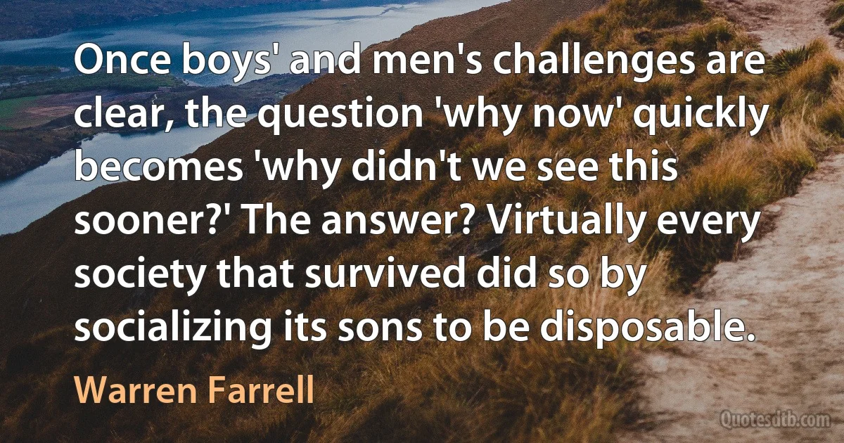 Once boys' and men's challenges are clear, the question 'why now' quickly becomes 'why didn't we see this sooner?' The answer? Virtually every society that survived did so by socializing its sons to be disposable. (Warren Farrell)