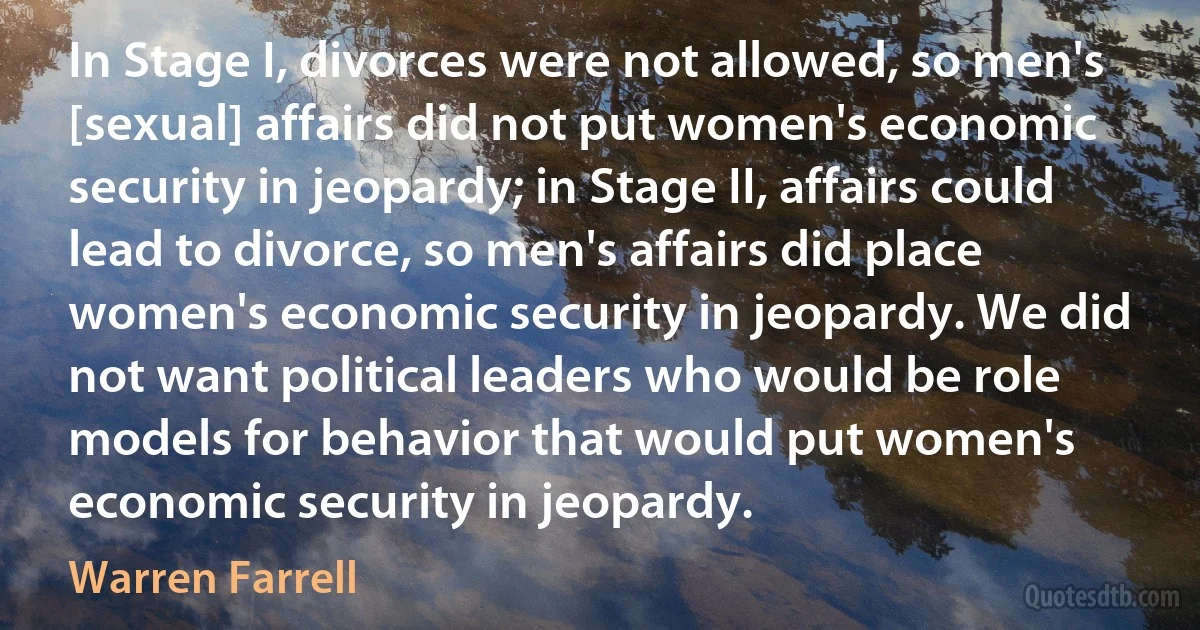 In Stage I, divorces were not allowed, so men's [sexual] affairs did not put women's economic security in jeopardy; in Stage II, affairs could lead to divorce, so men's affairs did place women's economic security in jeopardy. We did not want political leaders who would be role models for behavior that would put women's economic security in jeopardy. (Warren Farrell)