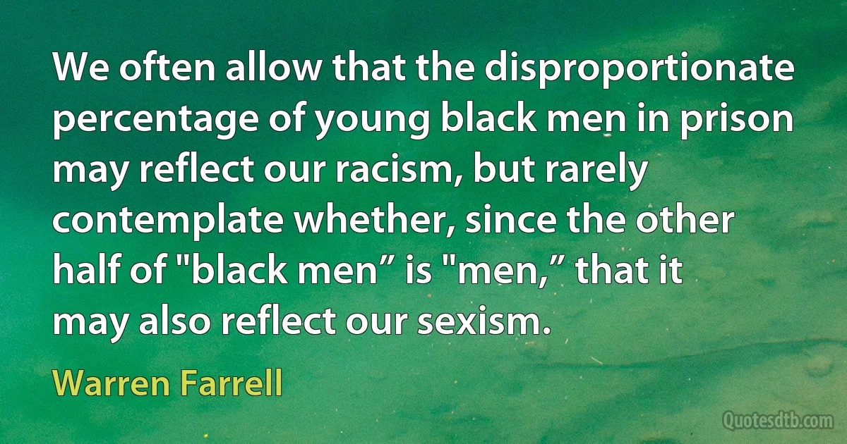 We often allow that the disproportionate percentage of young black men in prison may reflect our racism, but rarely contemplate whether, since the other half of "black men” is "men,” that it may also reflect our sexism. (Warren Farrell)