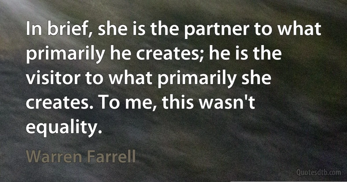 In brief, she is the partner to what primarily he creates; he is the visitor to what primarily she creates. To me, this wasn't equality. (Warren Farrell)