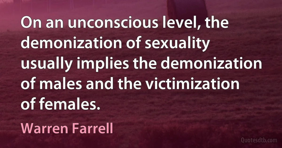 On an unconscious level, the demonization of sexuality usually implies the demonization of males and the victimization of females. (Warren Farrell)