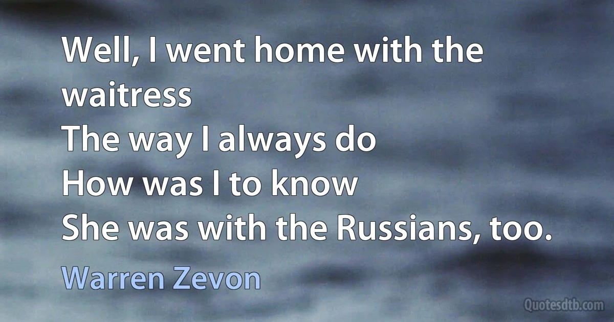 Well, I went home with the waitress
The way I always do
How was I to know
She was with the Russians, too. (Warren Zevon)