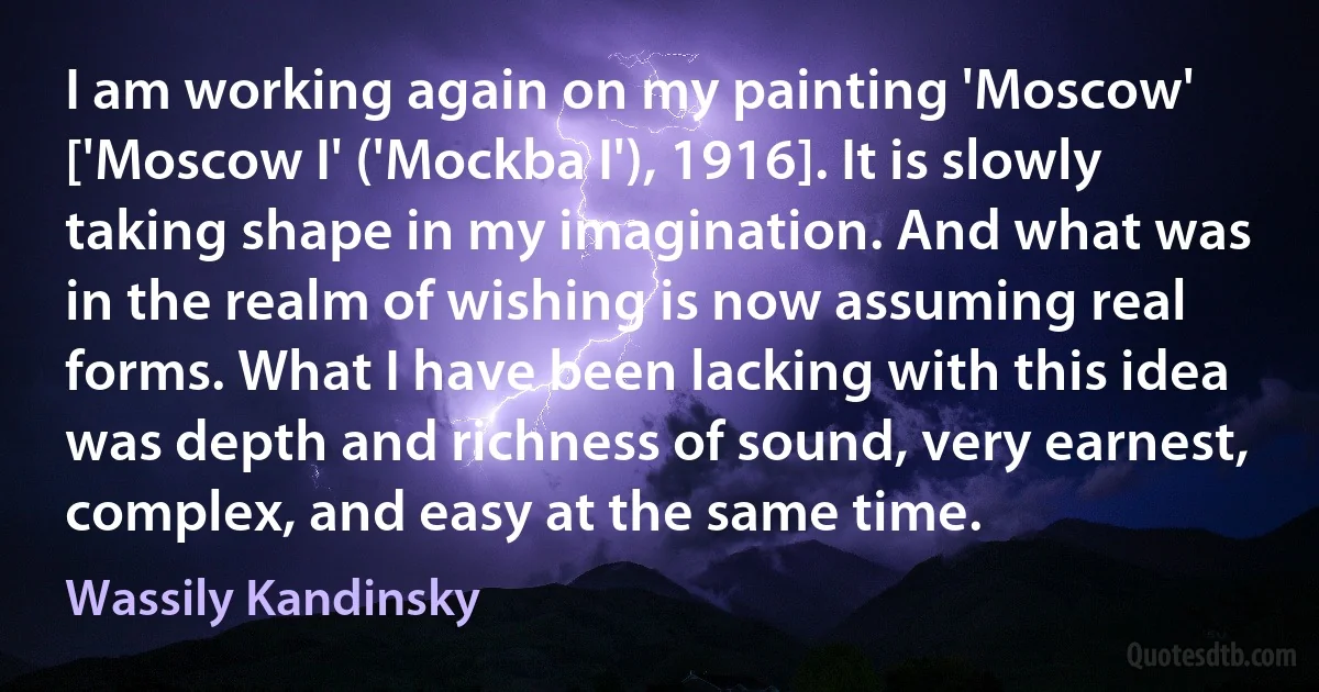 I am working again on my painting 'Moscow' ['Moscow I' ('Mockba I'), 1916]. It is slowly taking shape in my imagination. And what was in the realm of wishing is now assuming real forms. What I have been lacking with this idea was depth and richness of sound, very earnest, complex, and easy at the same time. (Wassily Kandinsky)