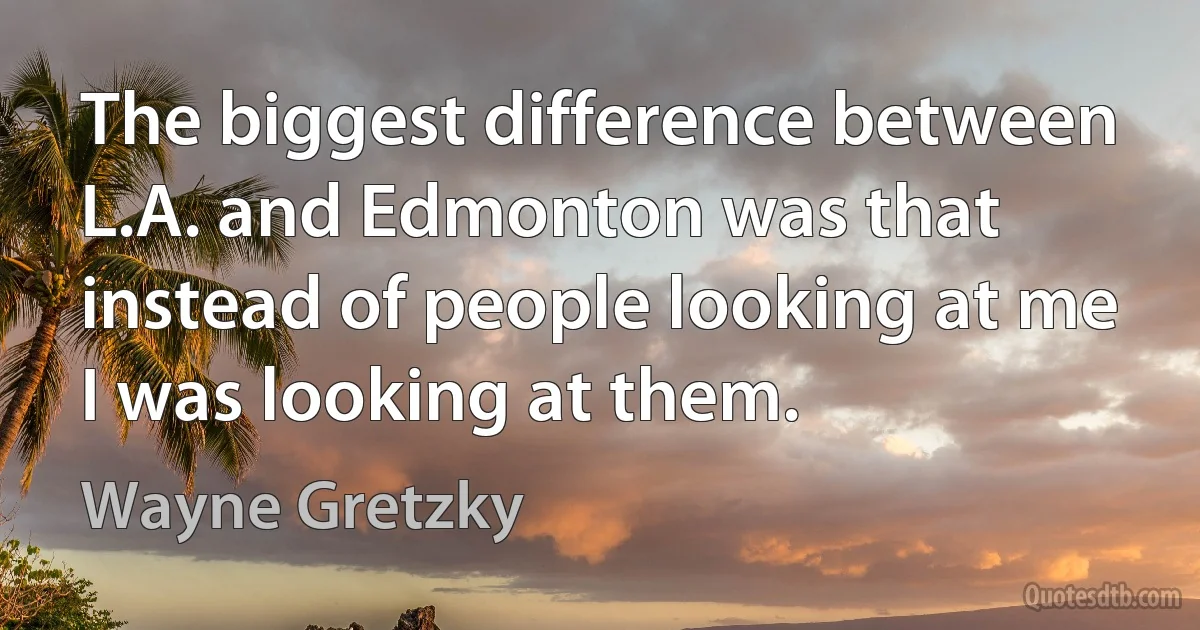 The biggest difference between L.A. and Edmonton was that instead of people looking at me I was looking at them. (Wayne Gretzky)