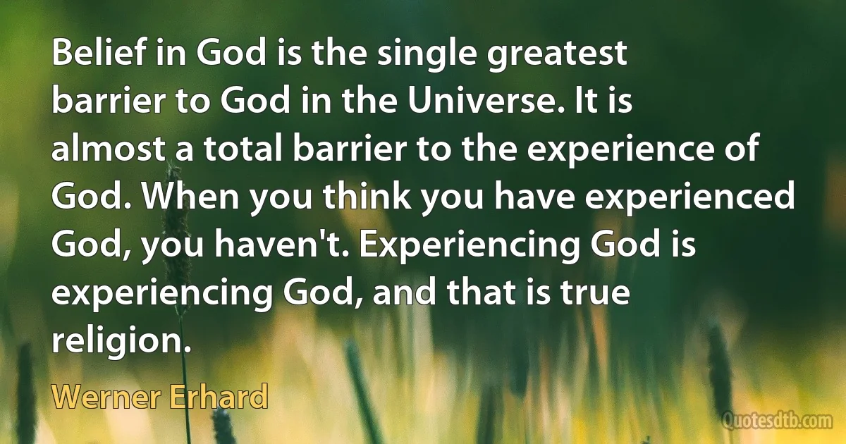 Belief in God is the single greatest barrier to God in the Universe. It is almost a total barrier to the experience of God. When you think you have experienced God, you haven't. Experiencing God is experiencing God, and that is true religion. (Werner Erhard)