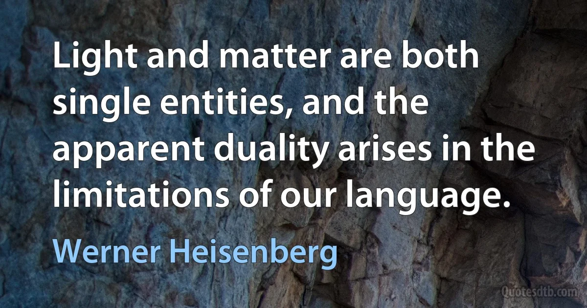 Light and matter are both single entities, and the apparent duality arises in the limitations of our language. (Werner Heisenberg)