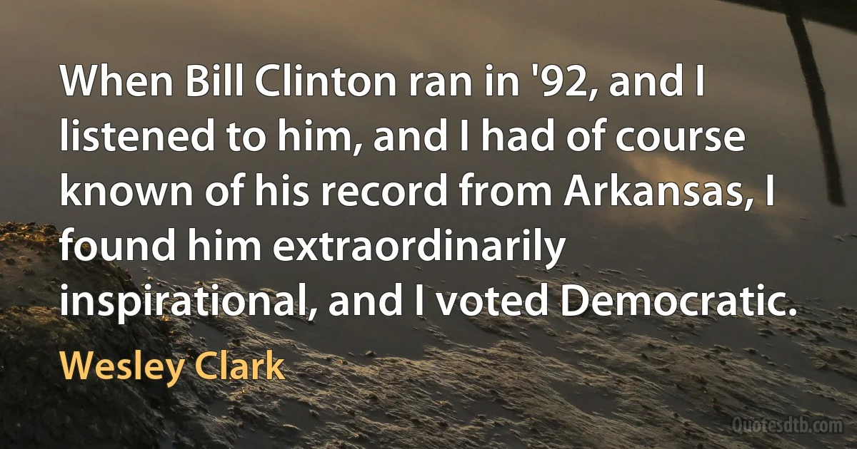 When Bill Clinton ran in '92, and I listened to him, and I had of course known of his record from Arkansas, I found him extraordinarily inspirational, and I voted Democratic. (Wesley Clark)