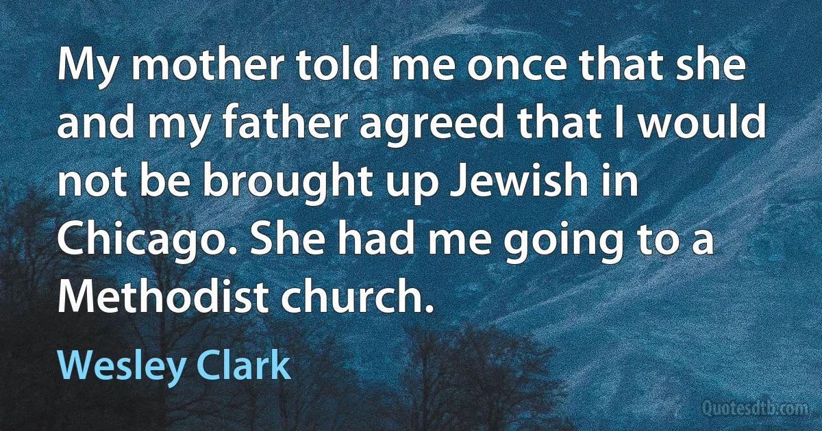 My mother told me once that she and my father agreed that I would not be brought up Jewish in Chicago. She had me going to a Methodist church. (Wesley Clark)