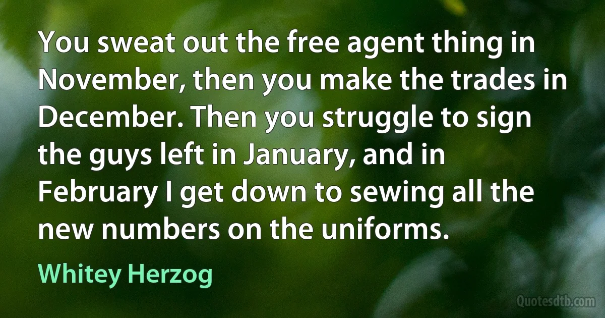 You sweat out the free agent thing in November, then you make the trades in December. Then you struggle to sign the guys left in January, and in February I get down to sewing all the new numbers on the uniforms. (Whitey Herzog)