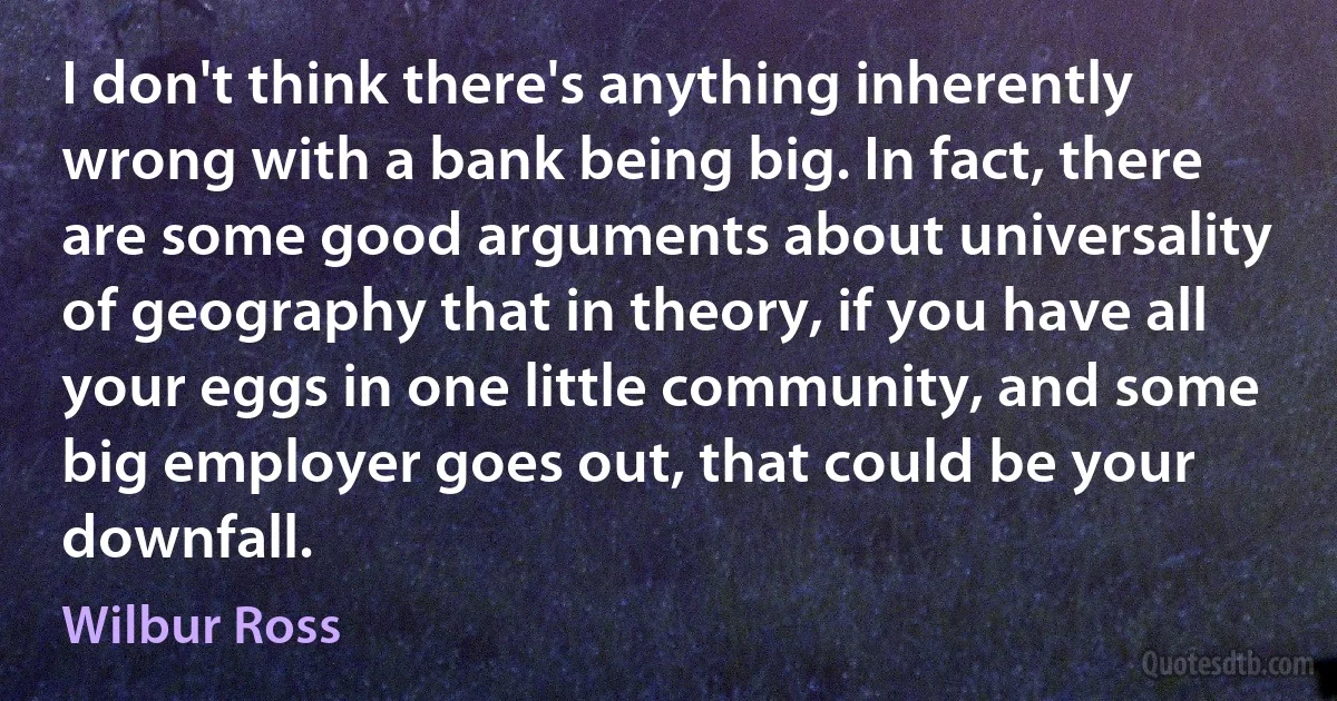 I don't think there's anything inherently wrong with a bank being big. In fact, there are some good arguments about universality of geography that in theory, if you have all your eggs in one little community, and some big employer goes out, that could be your downfall. (Wilbur Ross)