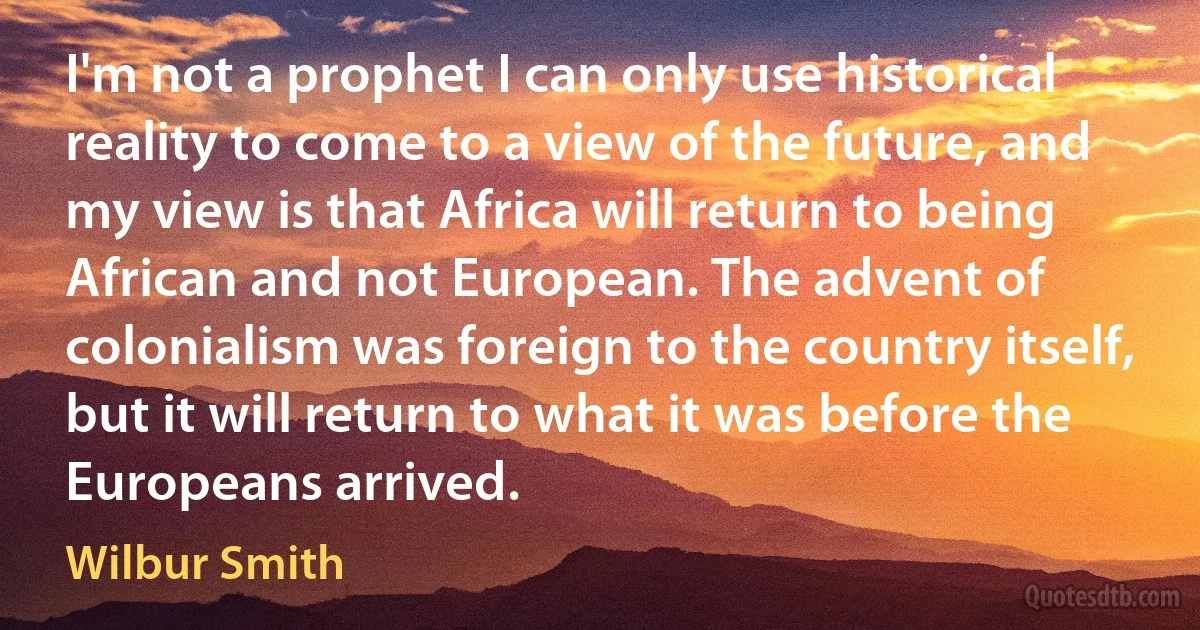 I'm not a prophet I can only use historical reality to come to a view of the future, and my view is that Africa will return to being African and not European. The advent of colonialism was foreign to the country itself, but it will return to what it was before the Europeans arrived. (Wilbur Smith)