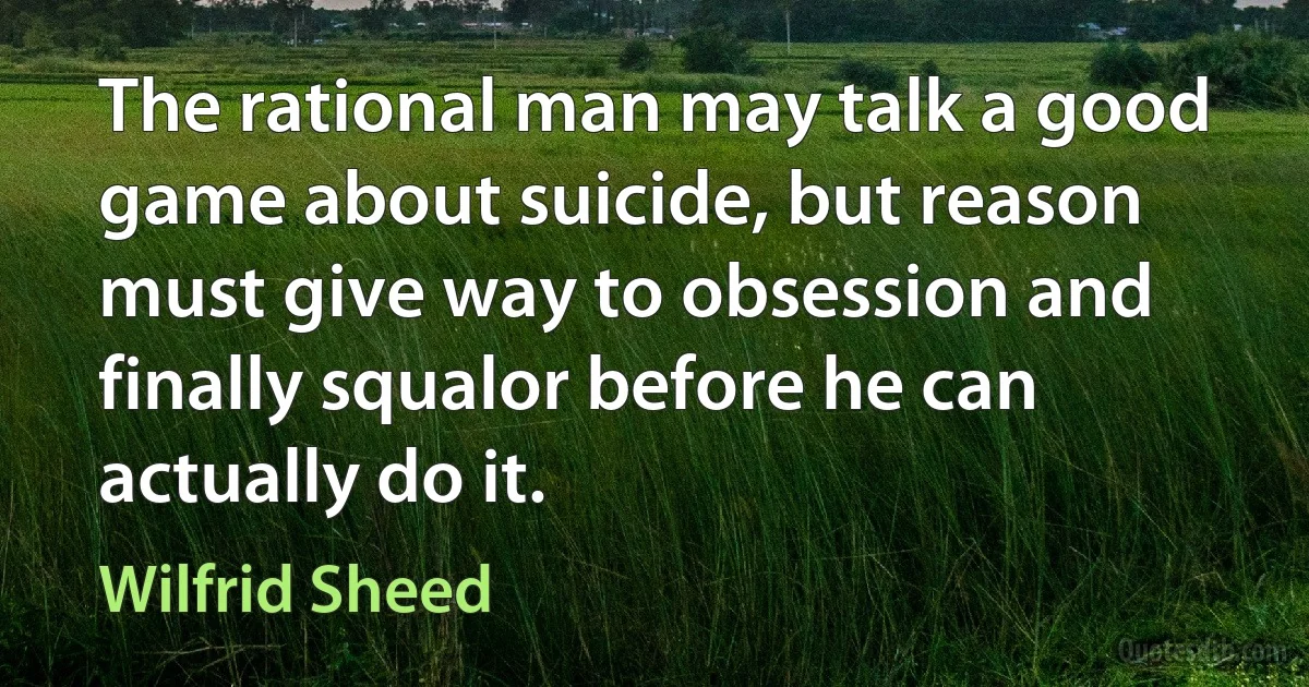 The rational man may talk a good game about suicide, but reason must give way to obsession and finally squalor before he can actually do it. (Wilfrid Sheed)