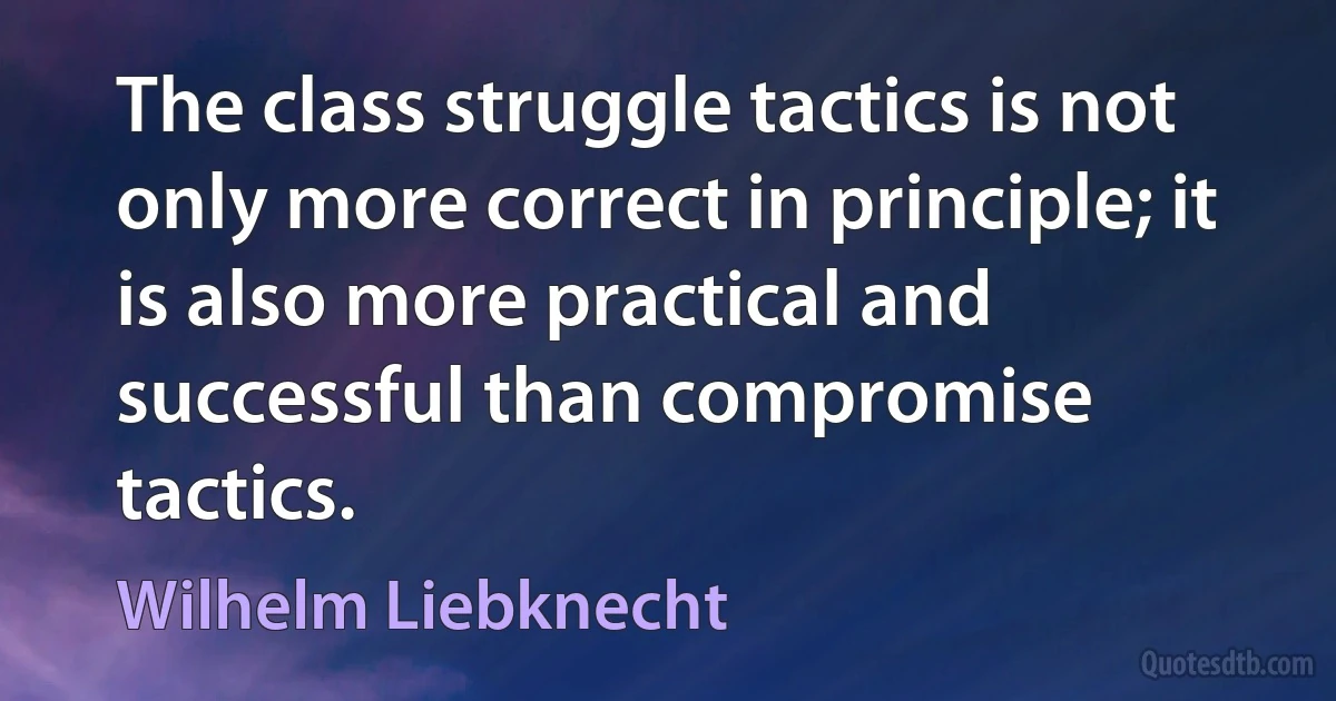 The class struggle tactics is not only more correct in principle; it is also more practical and successful than compromise tactics. (Wilhelm Liebknecht)