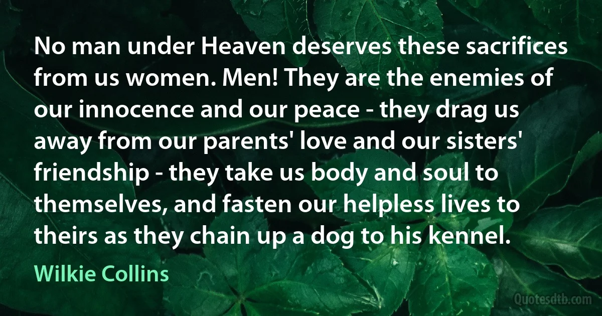 No man under Heaven deserves these sacrifices from us women. Men! They are the enemies of our innocence and our peace - they drag us away from our parents' love and our sisters' friendship - they take us body and soul to themselves, and fasten our helpless lives to theirs as they chain up a dog to his kennel. (Wilkie Collins)