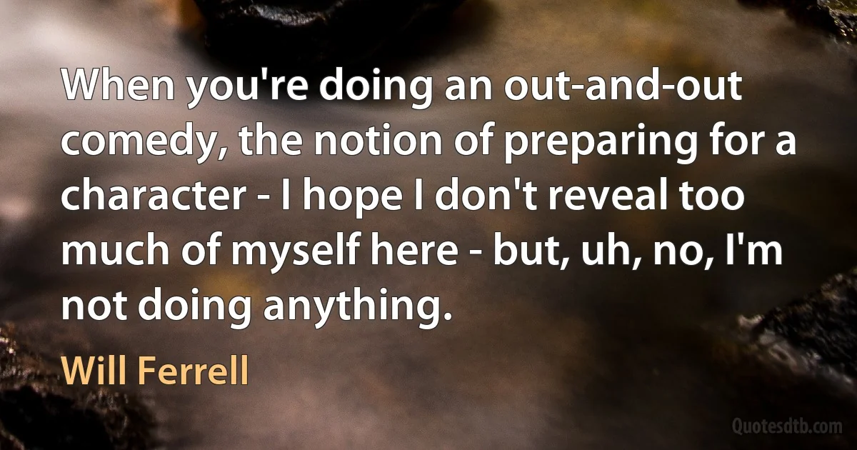 When you're doing an out-and-out comedy, the notion of preparing for a character - I hope I don't reveal too much of myself here - but, uh, no, I'm not doing anything. (Will Ferrell)