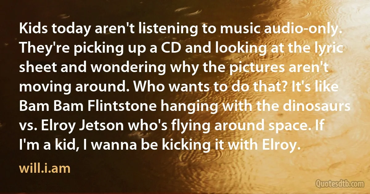 Kids today aren't listening to music audio-only. They're picking up a CD and looking at the lyric sheet and wondering why the pictures aren't moving around. Who wants to do that? It's like Bam Bam Flintstone hanging with the dinosaurs vs. Elroy Jetson who's flying around space. If I'm a kid, I wanna be kicking it with Elroy. (will.i.am)