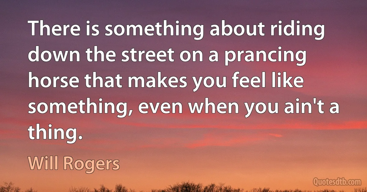 There is something about riding down the street on a prancing horse that makes you feel like something, even when you ain't a thing. (Will Rogers)