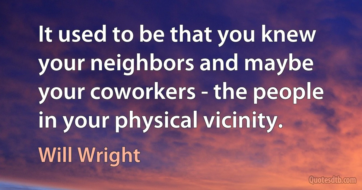 It used to be that you knew your neighbors and maybe your coworkers - the people in your physical vicinity. (Will Wright)