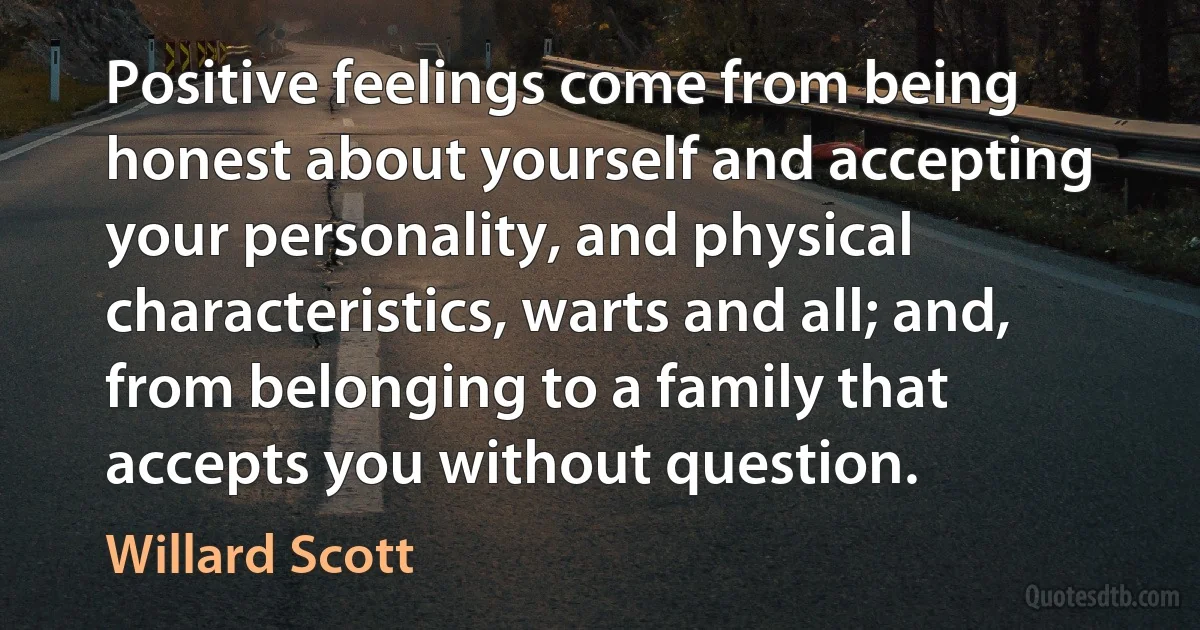 Positive feelings come from being honest about yourself and accepting your personality, and physical characteristics, warts and all; and, from belonging to a family that accepts you without question. (Willard Scott)