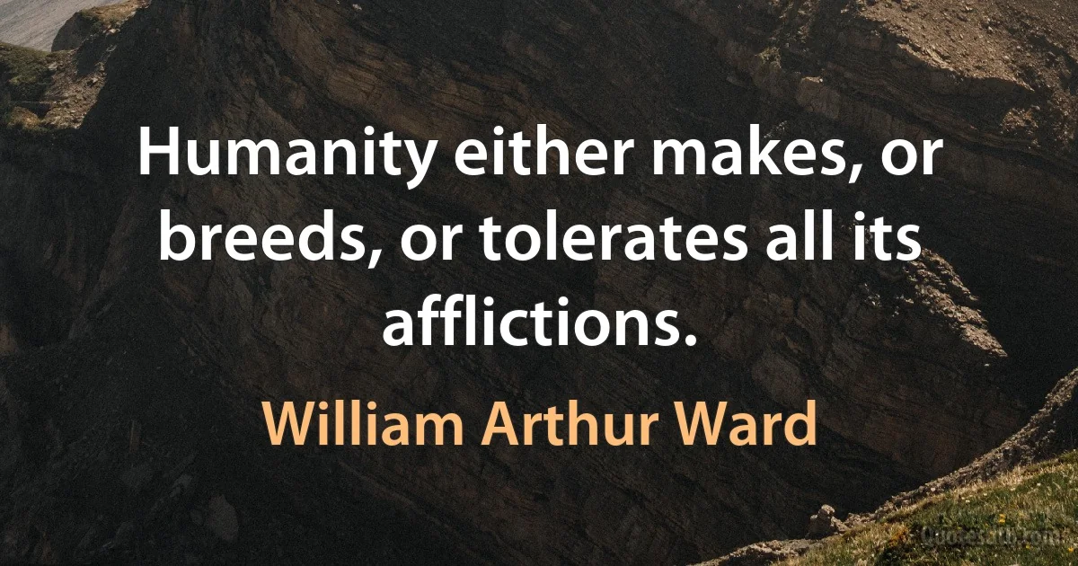 Humanity either makes, or breeds, or tolerates all its afflictions. (William Arthur Ward)