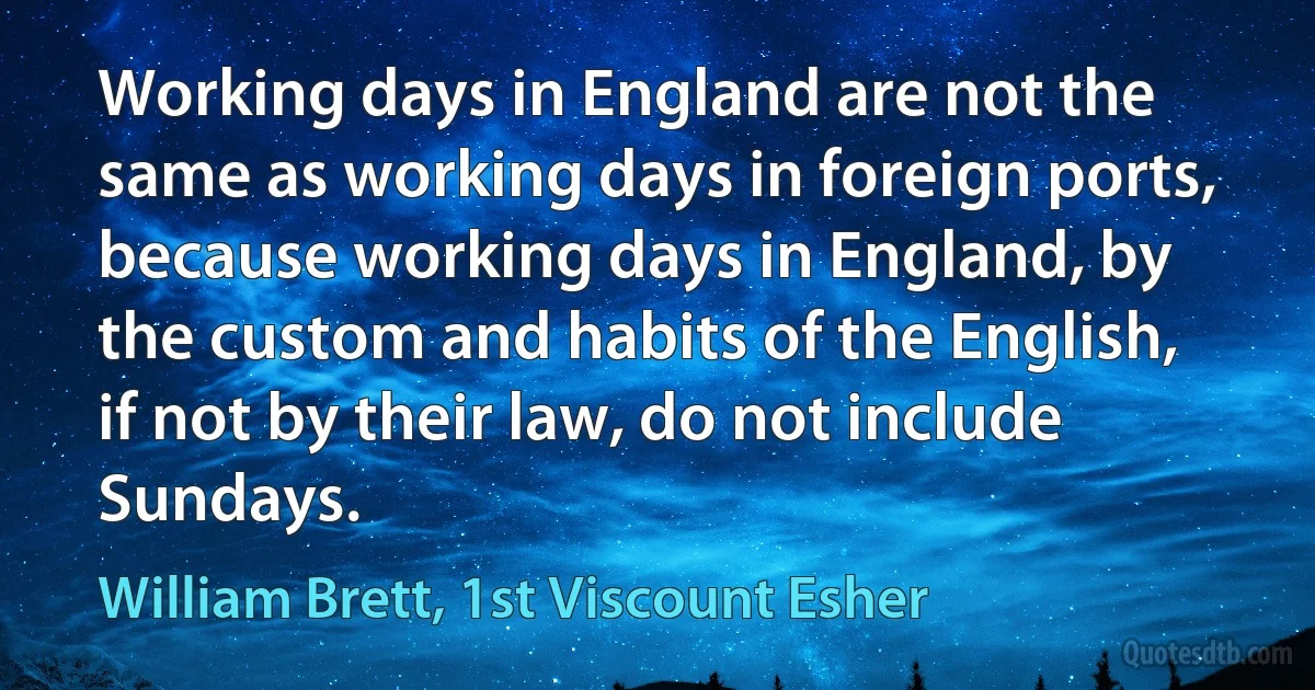 Working days in England are not the same as working days in foreign ports, because working days in England, by the custom and habits of the English, if not by their law, do not include Sundays. (William Brett, 1st Viscount Esher)