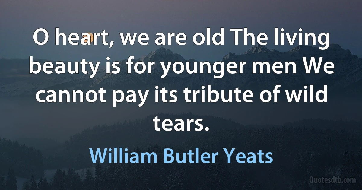 O heart, we are old The living beauty is for younger men We cannot pay its tribute of wild tears. (William Butler Yeats)