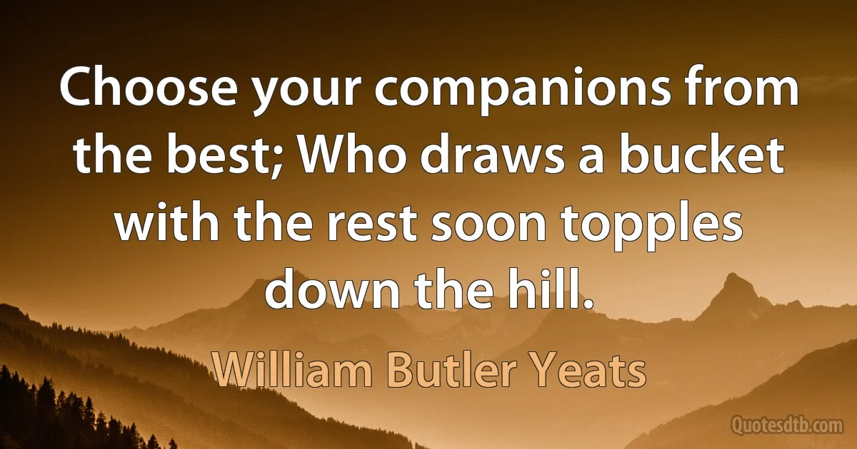 Choose your companions from the best; Who draws a bucket with the rest soon topples down the hill. (William Butler Yeats)