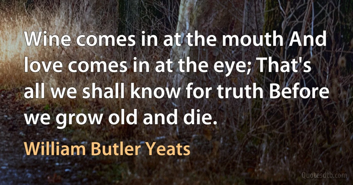 Wine comes in at the mouth And love comes in at the eye; That's all we shall know for truth Before we grow old and die. (William Butler Yeats)