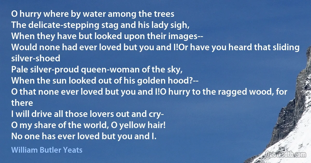 O hurry where by water among the trees
The delicate-stepping stag and his lady sigh,
When they have but looked upon their images--
Would none had ever loved but you and I!Or have you heard that sliding silver-shoed
Pale silver-proud queen-woman of the sky,
When the sun looked out of his golden hood?--
O that none ever loved but you and I!O hurry to the ragged wood, for there
I will drive all those lovers out and cry-
O my share of the world, O yellow hair!
No one has ever loved but you and I. (William Butler Yeats)