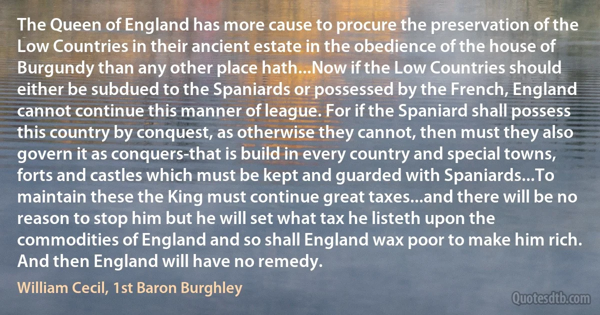 The Queen of England has more cause to procure the preservation of the Low Countries in their ancient estate in the obedience of the house of Burgundy than any other place hath...Now if the Low Countries should either be subdued to the Spaniards or possessed by the French, England cannot continue this manner of league. For if the Spaniard shall possess this country by conquest, as otherwise they cannot, then must they also govern it as conquers-that is build in every country and special towns, forts and castles which must be kept and guarded with Spaniards...To maintain these the King must continue great taxes...and there will be no reason to stop him but he will set what tax he listeth upon the commodities of England and so shall England wax poor to make him rich. And then England will have no remedy. (William Cecil, 1st Baron Burghley)