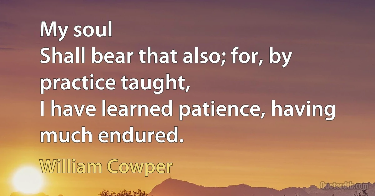 My soul
Shall bear that also; for, by practice taught,
I have learned patience, having much endured. (William Cowper)