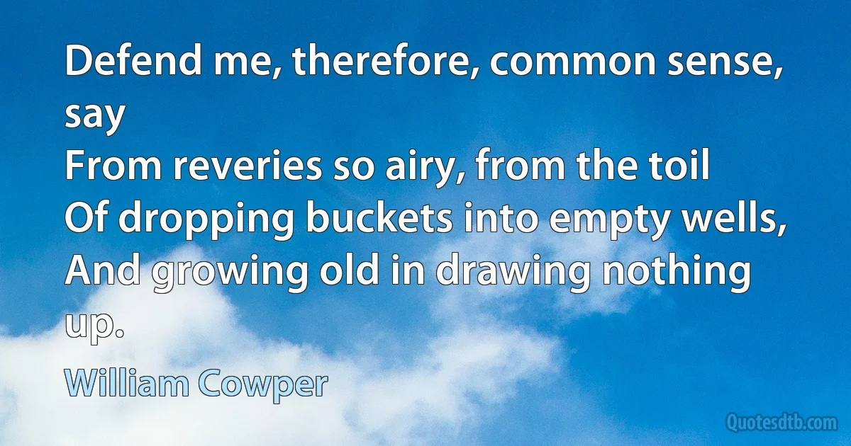 Defend me, therefore, common sense, say
From reveries so airy, from the toil
Of dropping buckets into empty wells,
And growing old in drawing nothing up. (William Cowper)