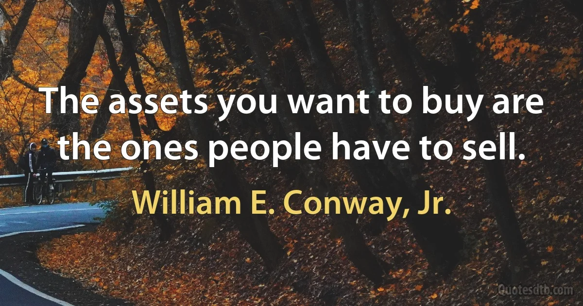 The assets you want to buy are the ones people have to sell. (William E. Conway, Jr.)