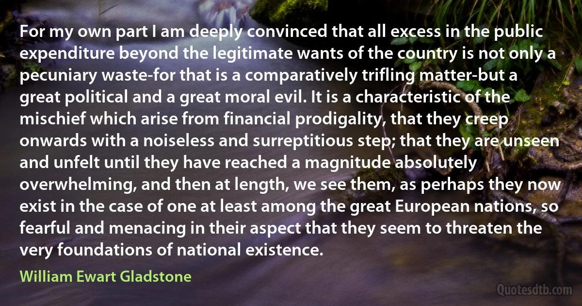 For my own part I am deeply convinced that all excess in the public expenditure beyond the legitimate wants of the country is not only a pecuniary waste-for that is a comparatively trifling matter-but a great political and a great moral evil. It is a characteristic of the mischief which arise from financial prodigality, that they creep onwards with a noiseless and surreptitious step; that they are unseen and unfelt until they have reached a magnitude absolutely overwhelming, and then at length, we see them, as perhaps they now exist in the case of one at least among the great European nations, so fearful and menacing in their aspect that they seem to threaten the very foundations of national existence. (William Ewart Gladstone)